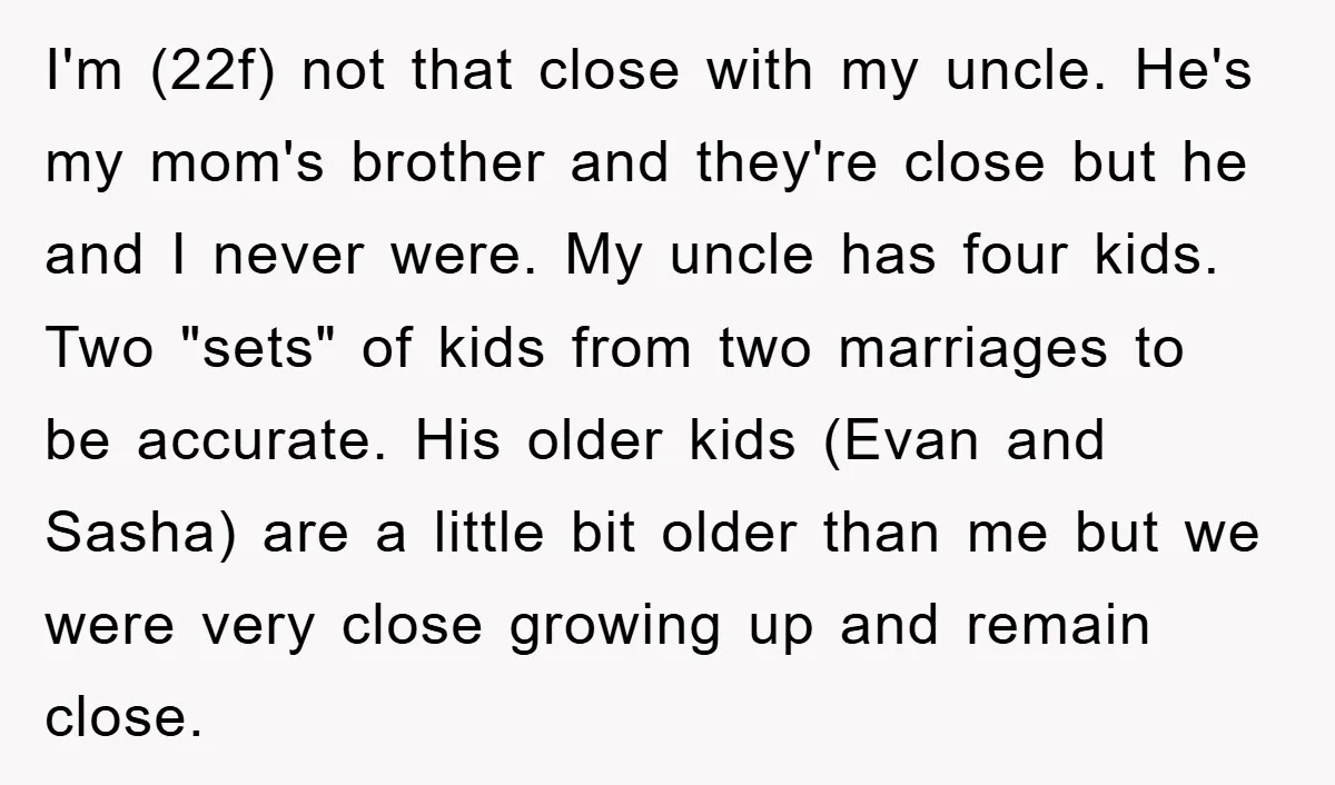 I'm (22f) not that close with my uncle. He's my mom's brother and they're close but he and I never were. My uncle has four kids. Two "sets" of kids...