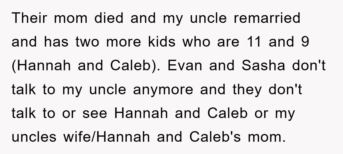 Their mom died and my uncle remarried and has two more kids who are 11 and 9 (Hannah and Caleb). Evan and Sasha don't talk to my uncle anymore and...