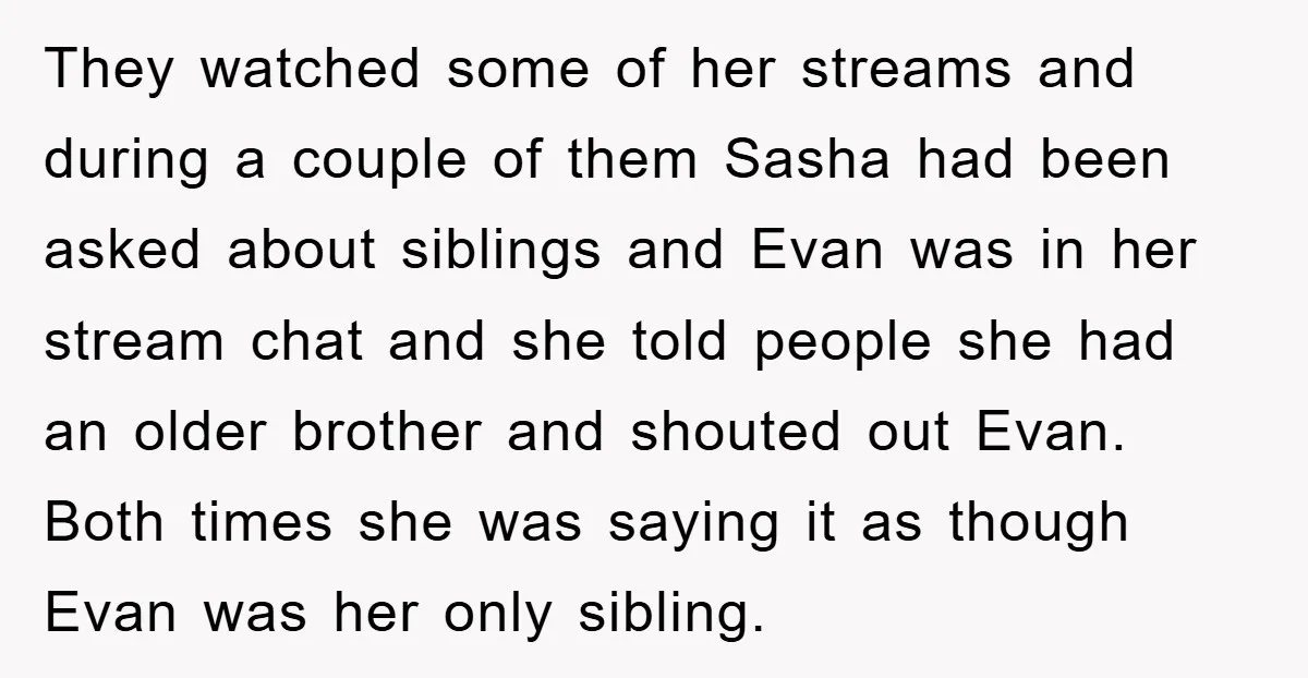 They watched some of her streams and during a couple of them Sasha had been asked about siblings and Evan was in her stream chat and she told people she...