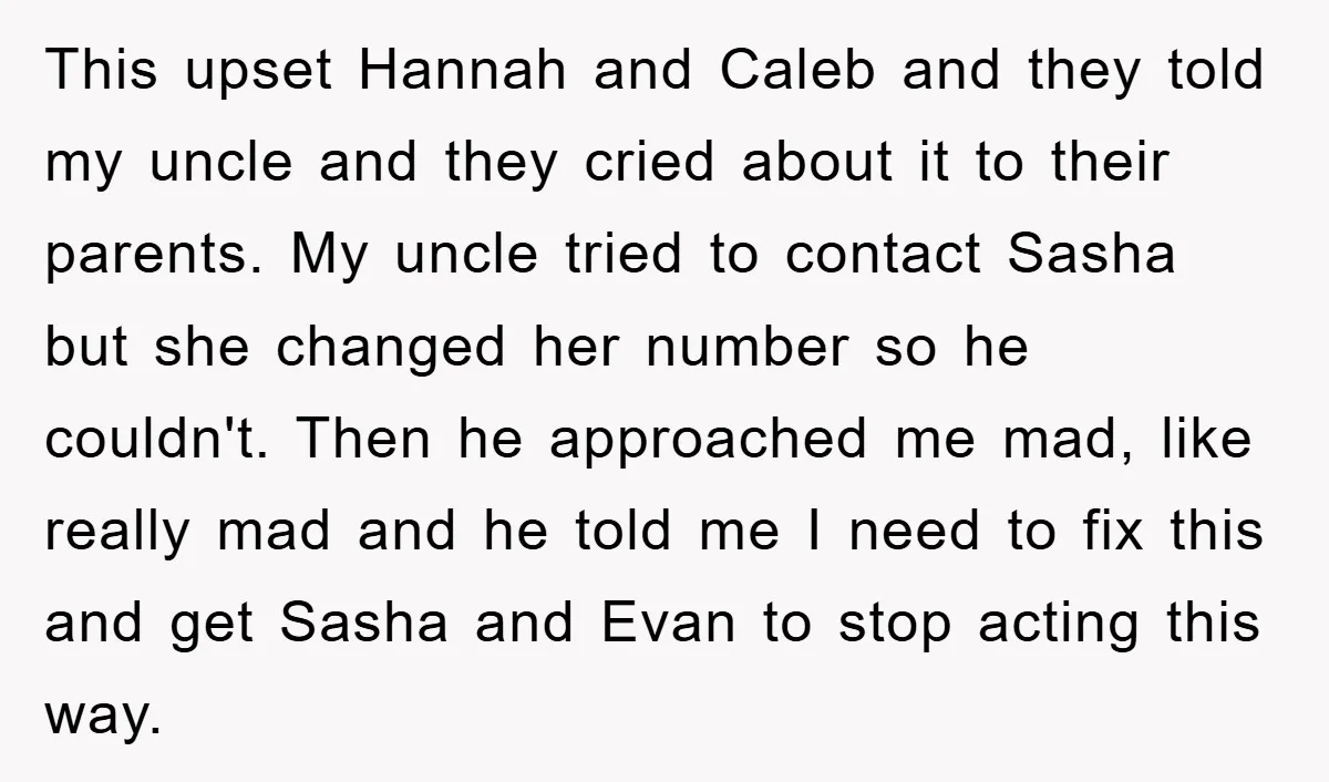This upset Hannah and Caleb and they told my uncle and they cried about it to their parents. My uncle tried to contact Sasha but she changed her number so...