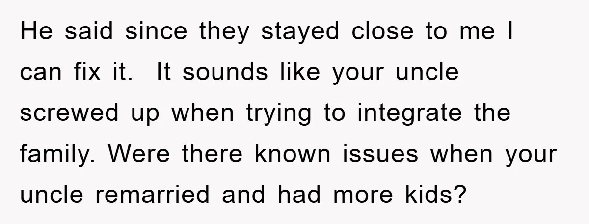 He said since they stayed close to me I can fix it. It sounds like your uncle screwed up when trying to integrate the family. Were there known issues when...