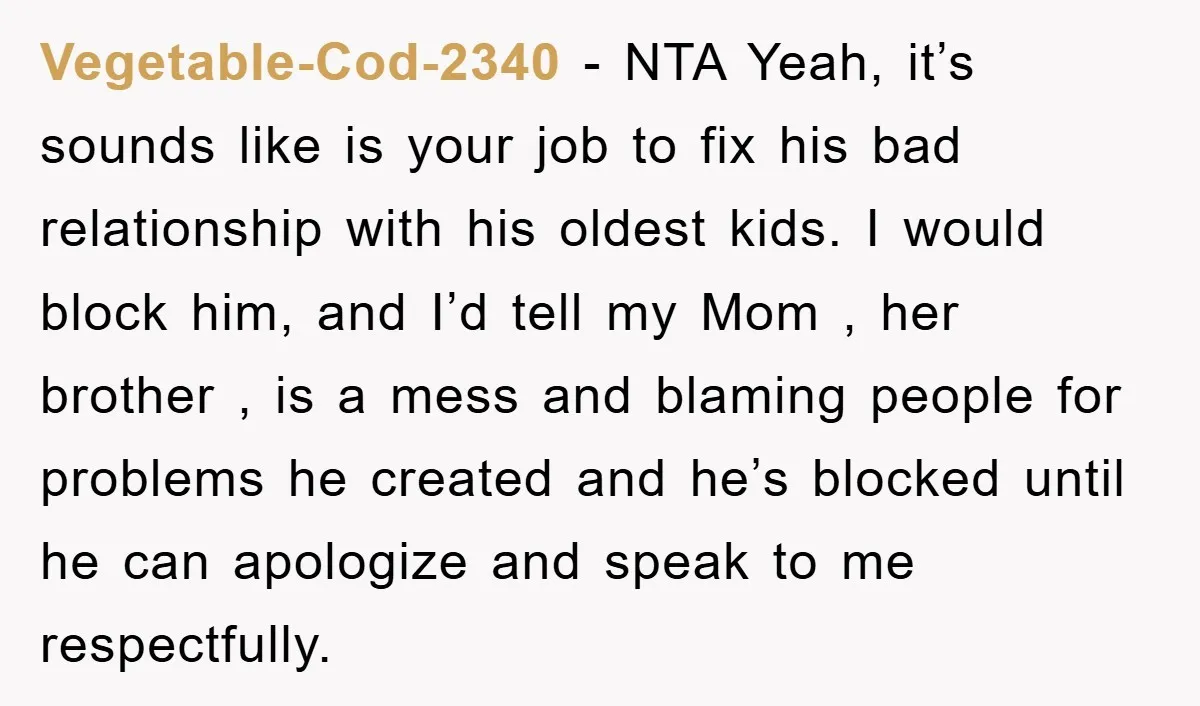 Vegetable-Cod-2340 − NTA Yeah, it’s sounds like is your job to fix his bad relationship with his oldest kids. I would block him, and I’d tell my Mom , her...