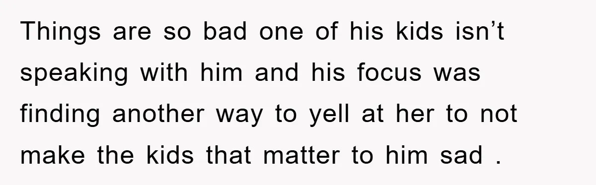 Things are so bad one of his kids isn’t speaking with him and his focus was finding another way to yell at her to not make the kids that matter...