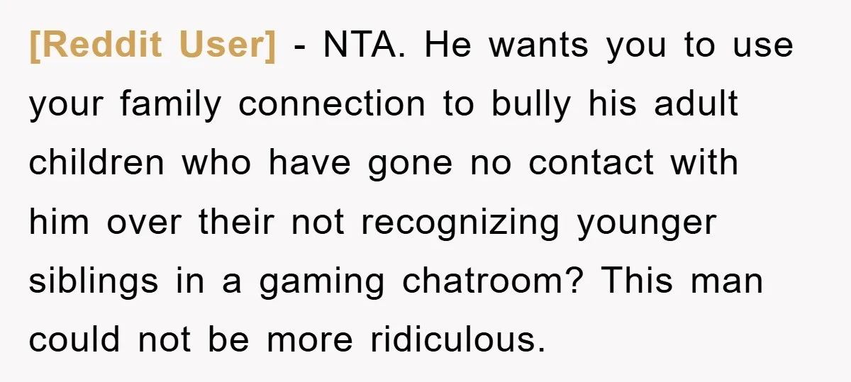 [Reddit User] − NTA. He wants you to use your family connection to bully his adult children who have gone no contact with him over their not recognizing younger siblings...