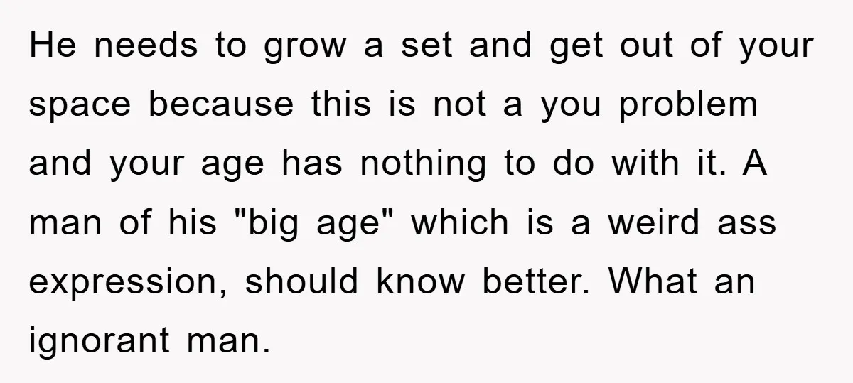 He needs to grow a set and get out of your space because this is not a you problem and your age has nothing to do with it. A man...