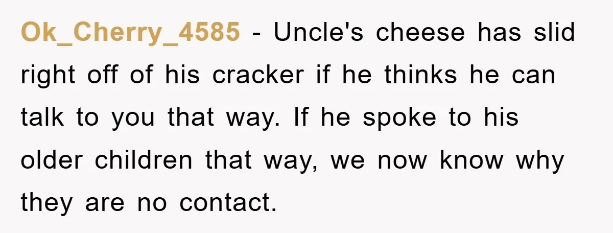 Ok_Cherry_4585 − Uncle's cheese has slid right off of his cracker if he thinks he can talk to you that way. If he spoke to his older children that way,...