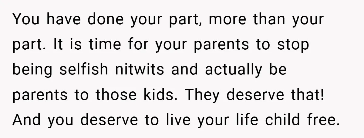 You have done your part, more than your part. It is time for your parents to stop being selfish nitwits and actually be parents to those kids. They deserve that!...