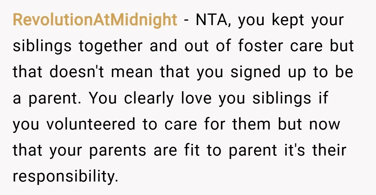 RevolutionAtMidnight − NTA, you kept your siblings together and out of foster care but that doesn't mean that you signed up to be a parent. You clearly love you siblings...