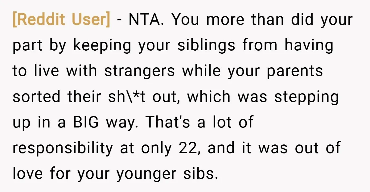 [Reddit User] − NTA. You more than did your part by keeping your siblings from having to live with strangers while your parents sorted their sh\*t out, which was stepping...
