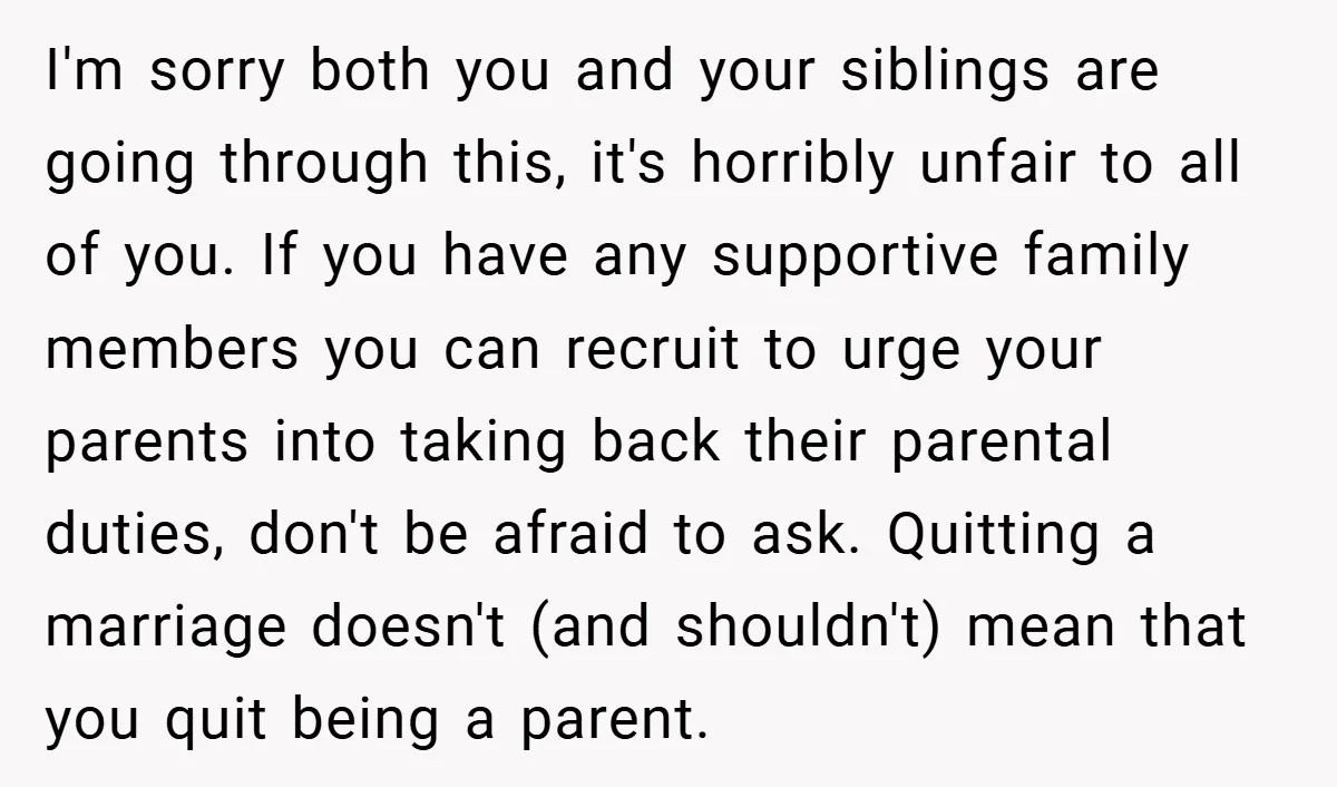 I'm sorry both you and your siblings are going through this, it's horribly unfair to all of you. If you have any supportive family members you can recruit to urge...