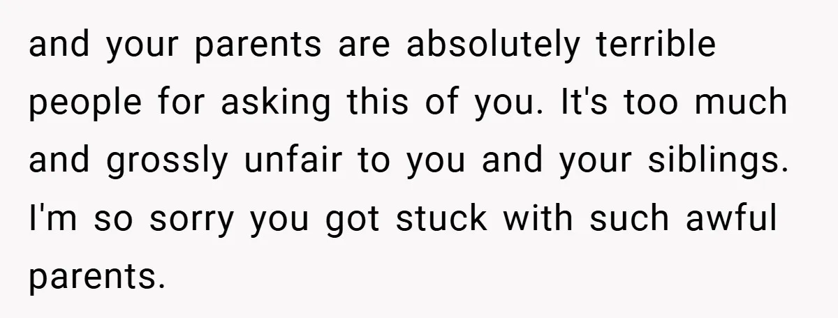 and your parents are absolutely terrible people for asking this of you. It's too much and grossly unfair to you and your siblings. I'm so sorry you got stuck with...
