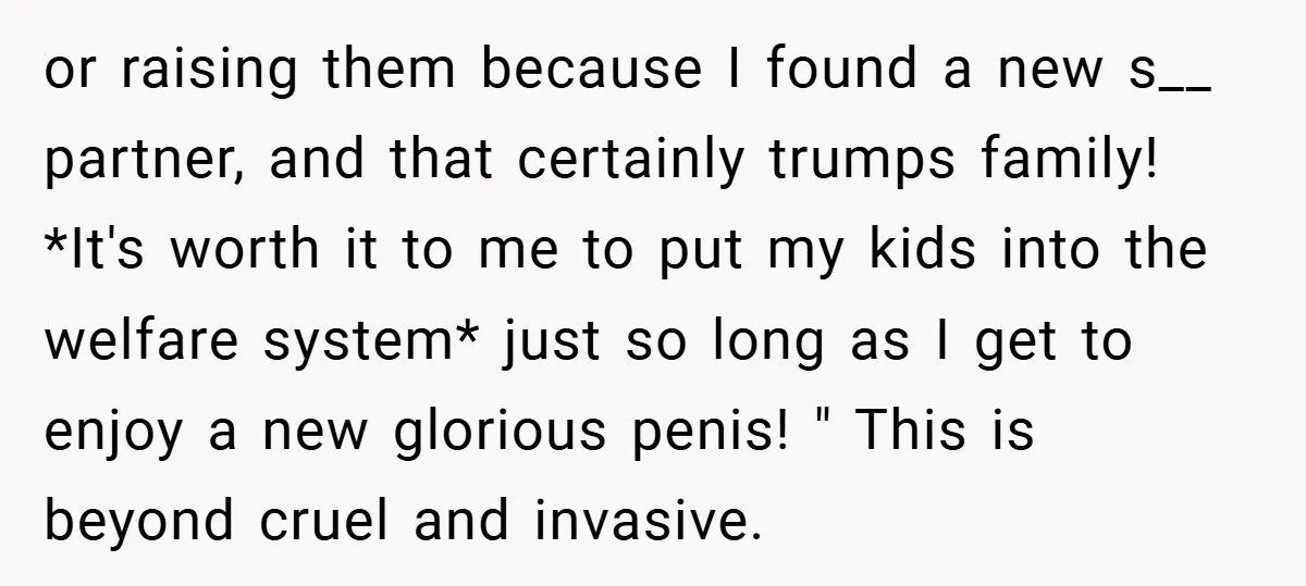or raising them because I found a new s__ partner, and that certainly trumps family! *It's worth it to me to put my kids into the welfare system* just so...