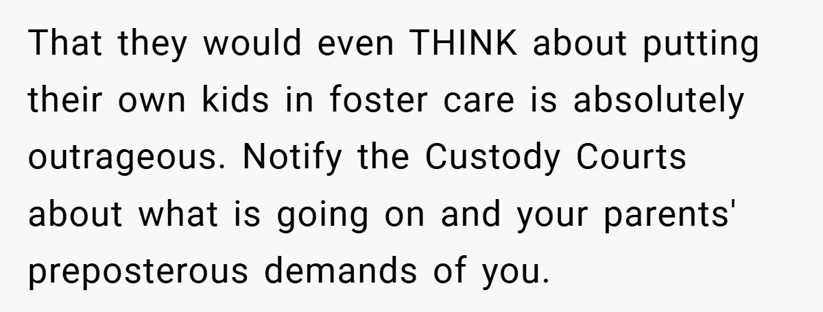 That they would even THINK about putting their own kids in foster care is absolutely outrageous. Notify the Custody Courts about what is going on and your parents' preposterous demands...