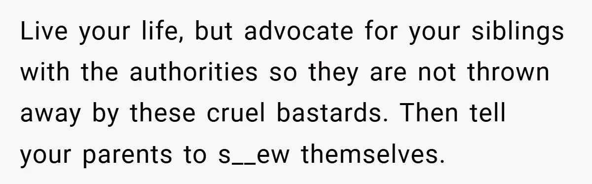 Live your life, but advocate for your siblings with the authorities so they are not thrown away by these cruel bastards. Then tell your parents to s__ew themselves.
