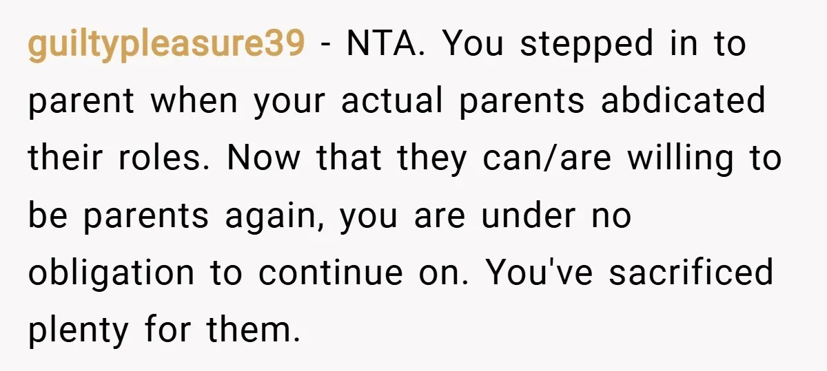 guiltypleasure39 − NTA. You stepped in to parent when your actual parents abdicated their roles. Now that they can/are willing to be parents again, you are under no obligation to...
