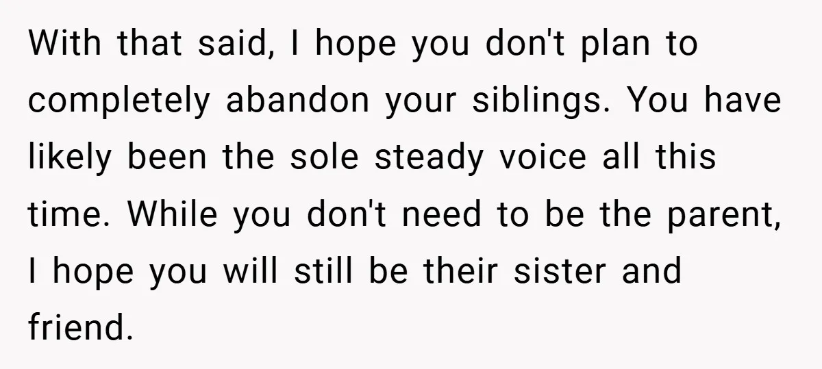 With that said, I hope you don't plan to completely abandon your siblings. You have likely been the sole steady voice all this time. While you don't need to be...