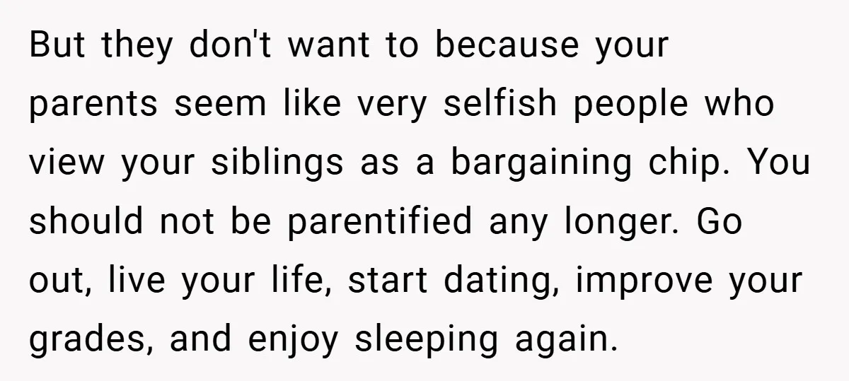 But they don't want to because your parents seem like very selfish people who view your siblings as a bargaining chip. You should not be parentified any longer. Go out,...