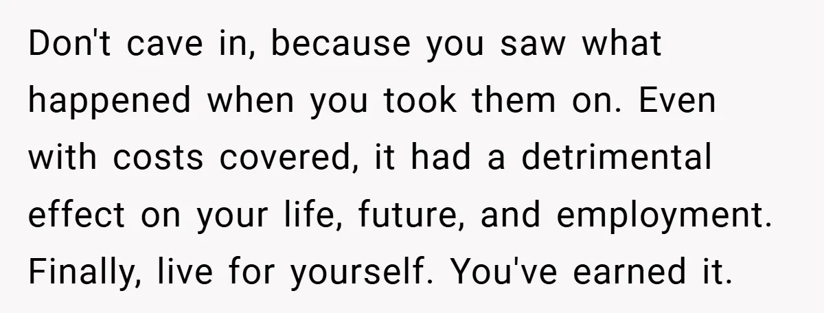 Don't cave in, because you saw what happened when you took them on. Even with costs covered, it had a detrimental effect on your life, future, and employment. Finally, live...
