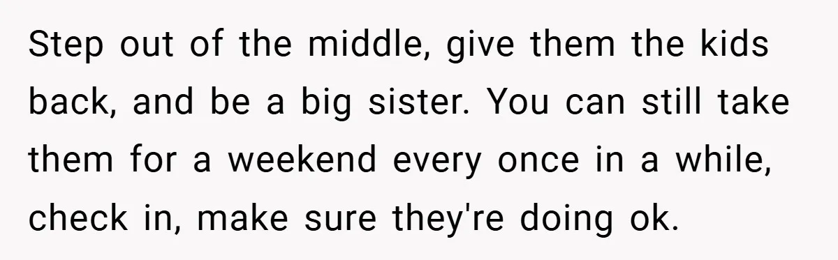 Step out of the middle, give them the kids back, and be a big sister. You can still take them for a weekend every once in a while, check in,...