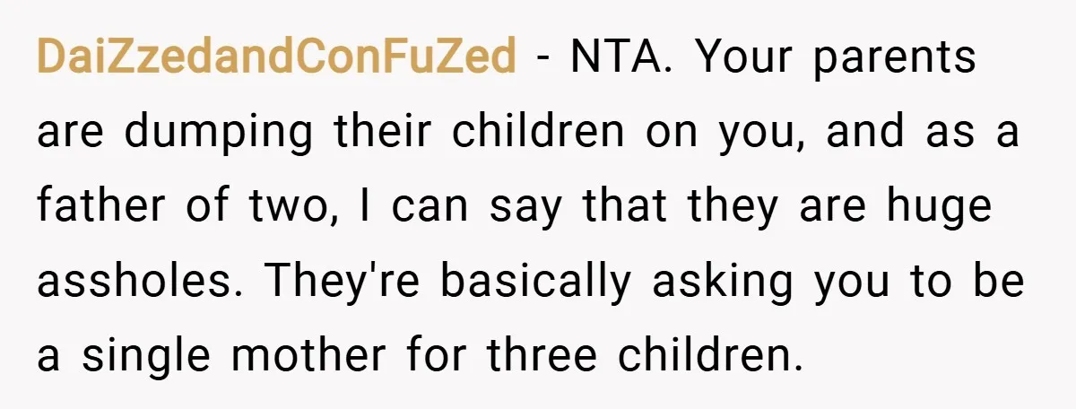 DaiZzedandConFuZed − NTA. Your parents are dumping their children on you, and as a father of two, I can say that they are huge assholes. They're basically asking you to...