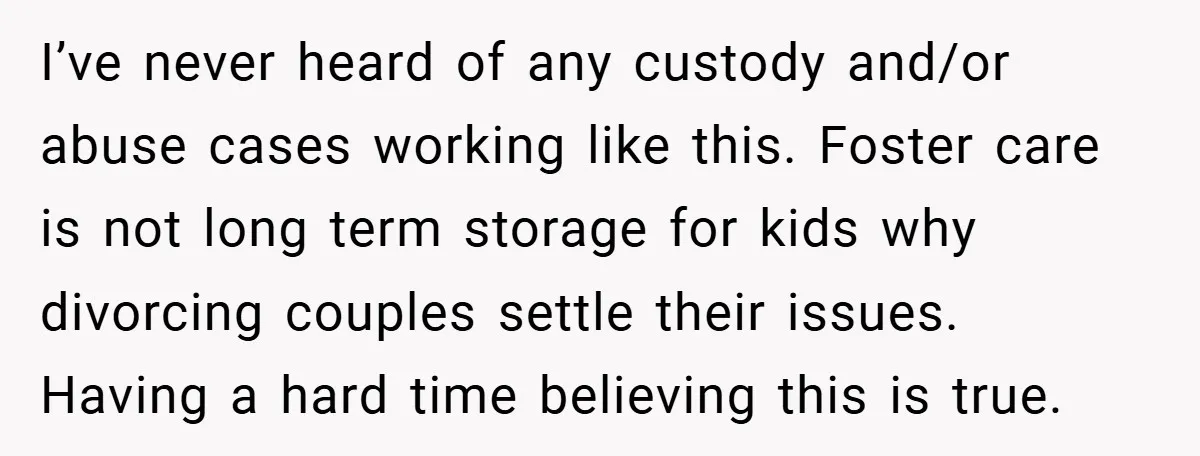 I’ve never heard of any custody and/or abuse cases working like this. Foster care is not long term storage for kids why divorcing couples settle their issues. Having a hard...