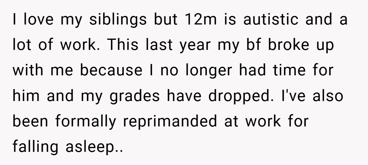 I love my siblings but 12m is autistic and a lot of work. This last year my bf broke up with me because I no longer had time for him...