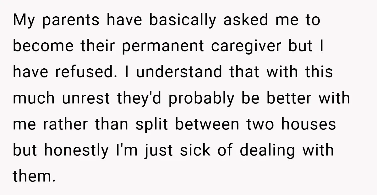 My parents have basically asked me to become their permanent caregiver but I have refused. I understand that with this much unrest they'd probably be better with me rather than...