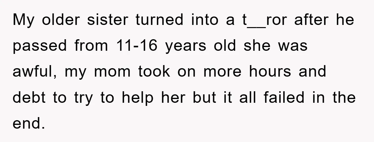 My older sister turned into a t__ror after he passed from 11-16 years old she was awful, my mom took on more hours and debt to try to help her...