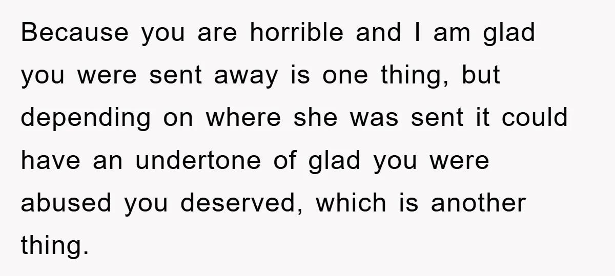 Because you are horrible and I am glad you were sent away is one thing, but depending on where she was sent it could have an undertone of glad you...
