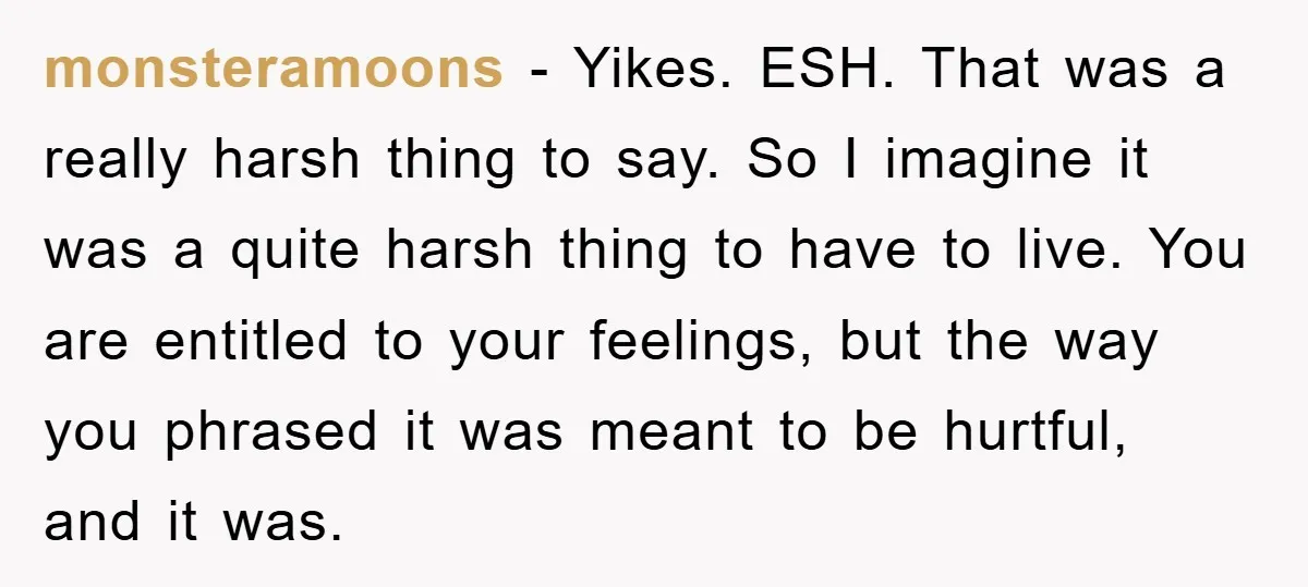 monsteramoons − Yikes. ESH. That was a really harsh thing to say. So I imagine it was a quite harsh thing to have to live. You are entitled to your...