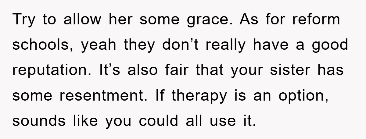 Try to allow her some grace. As for reform schools, yeah they don’t really have a good reputation. It’s also fair that your sister has some resentment. If therapy is...