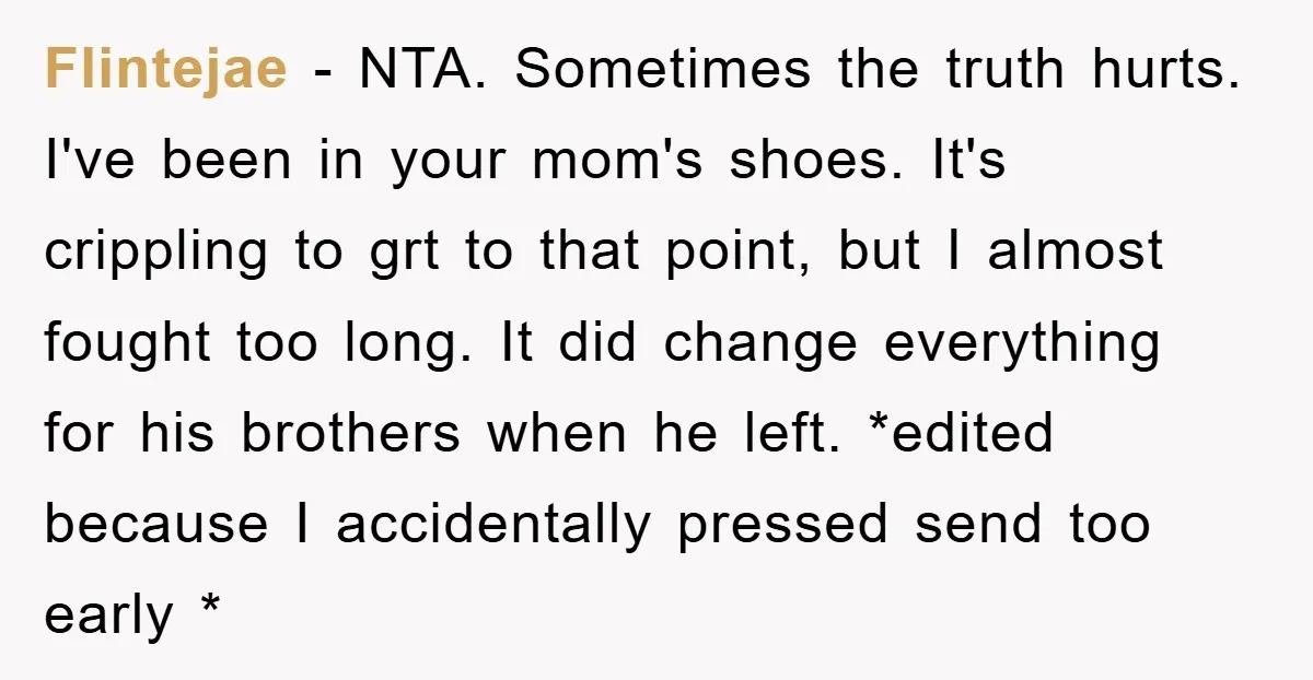Flintejae − NTA. Sometimes the truth hurts. I've been in your mom's shoes. It's crippling to grt to that point, but I almost fought too long. It did change everything...