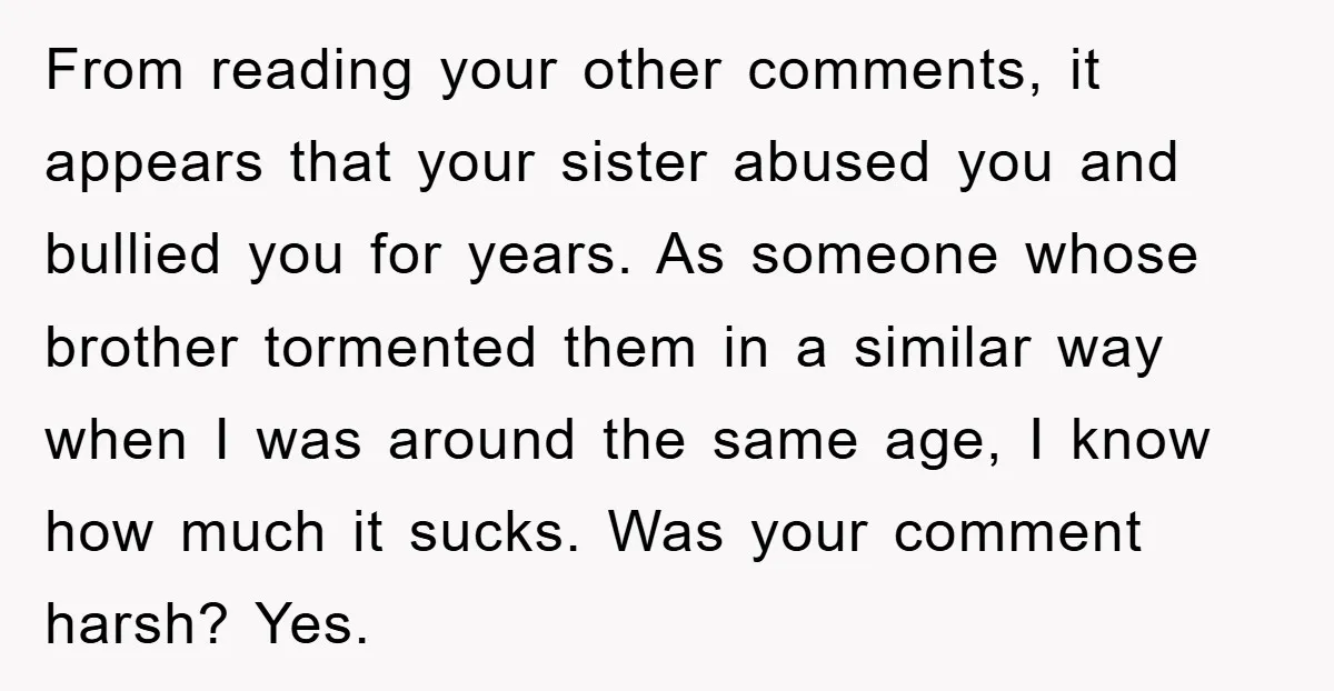 From reading your other comments, it appears that your sister abused you and bullied you for years. As someone whose brother tormented them in a similar way when I was...