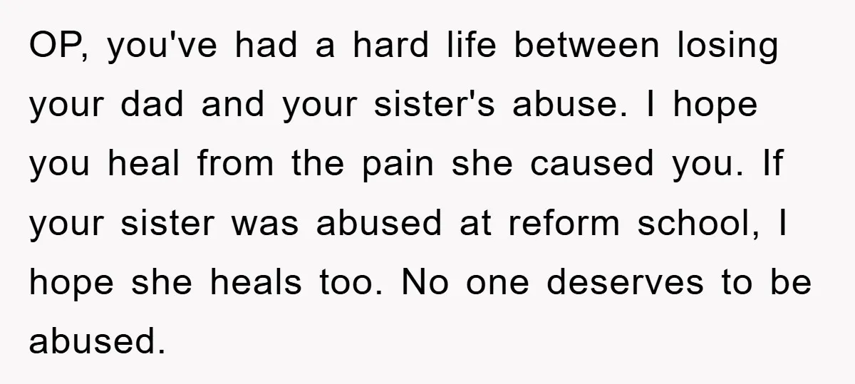 OP, you've had a hard life between losing your dad and your sister's abuse. I hope you heal from the pain she caused you. If your sister was abused at...