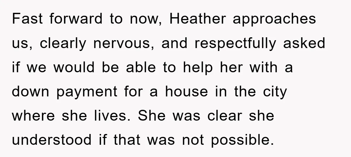 Fast forward to now, Heather approaches us, clearly nervous, and respectfully asked if we would be able to help her with a down payment for a house in the city...