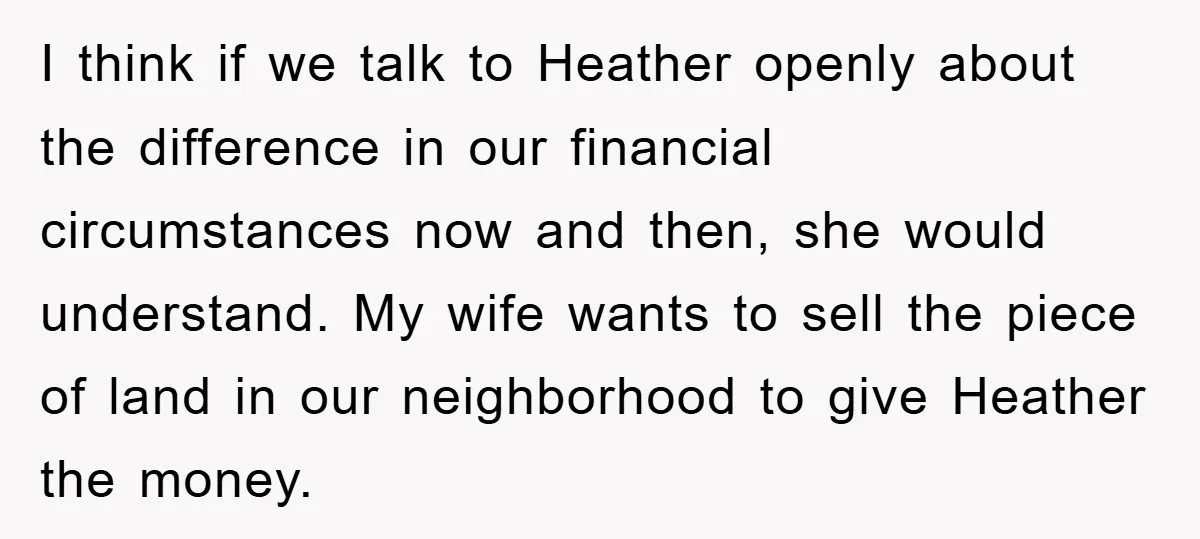 I think if we talk to Heather openly about the difference in our financial circumstances now and then, she would understand. My wife wants to sell the piece of land...