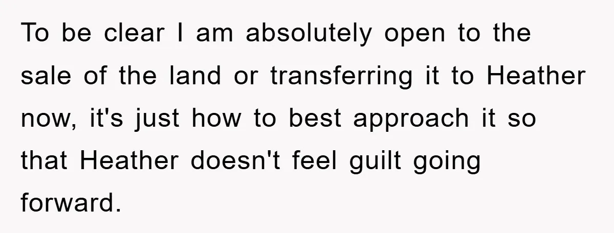 To be clear I am absolutely open to the sale of the land or transferring it to Heather now, it's just how to best approach it so that Heather doesn't...