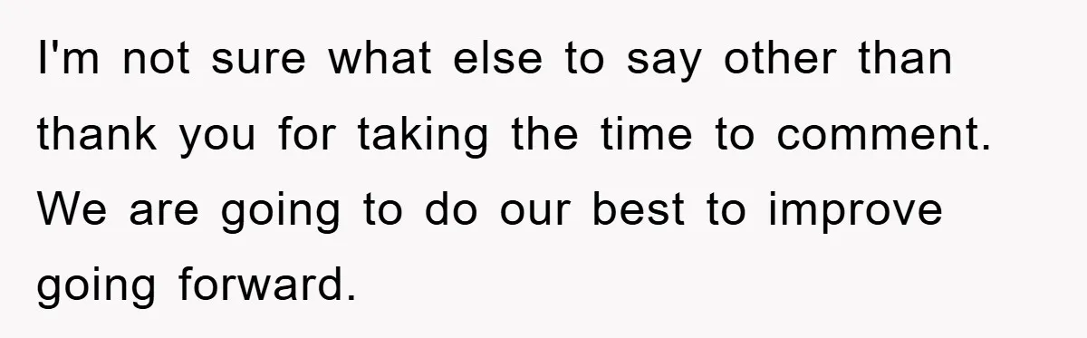 I'm not sure what else to say other than thank you for taking the time to comment. We are going to do our best to improve going forward.
