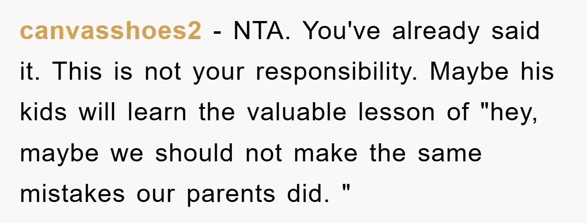 canvasshoes2 − NTA. You've already said it. This is not your responsibility. Maybe his kids will learn the valuable lesson of "hey, maybe we should not make the same mistakes...