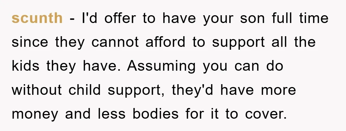 scunth − I'd offer to have your son full time since they cannot afford to support all the kids they have. Assuming you can do without child support, they'd have...