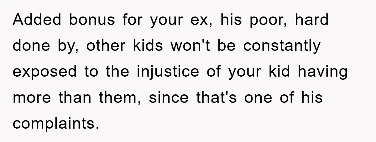 Added bonus for your ex, his poor, hard done by, other kids won't be constantly exposed to the injustice of your kid having more than them, since that's one of...
