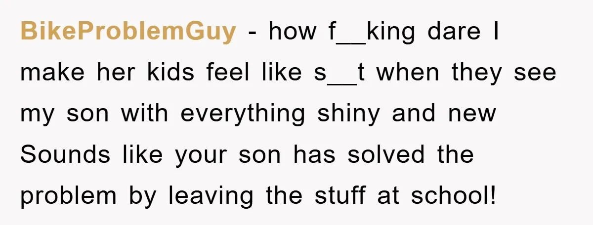 BikeProblemGuy − how f__king dare I make her kids feel like s__t when they see my son with everything shiny and new Sounds like your son has solved the problem...