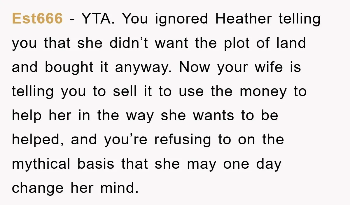 Est666 − YTA. You ignored Heather telling you that she didn’t want the plot of land and bought it anyway. Now your wife is telling you to sell it to...