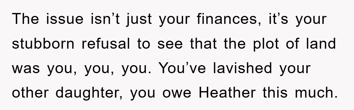 The issue isn’t just your finances, it’s your stubborn refusal to see that the plot of land was you, you, you. You’ve lavished your other daughter, you owe Heather this...