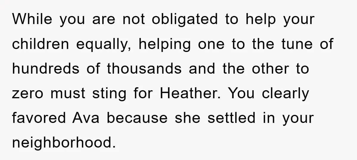 While you are not obligated to help your children equally, helping one to the tune of hundreds of thousands and the other to zero must sting for Heather. You clearly...