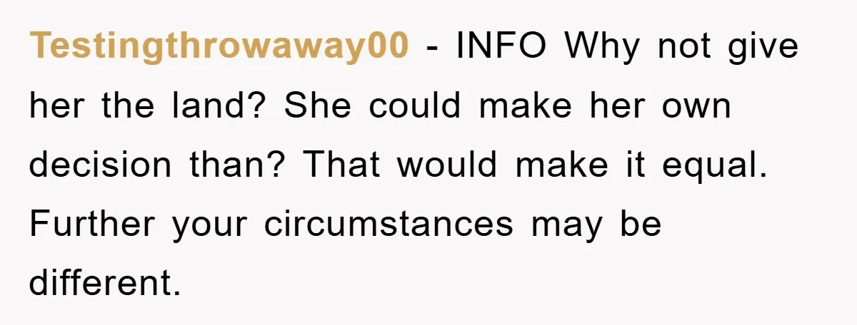 Testingthrowaway00 − INFO Why not give her the land? She could make her own decision than? That would make it equal. Further your circumstances may be different.