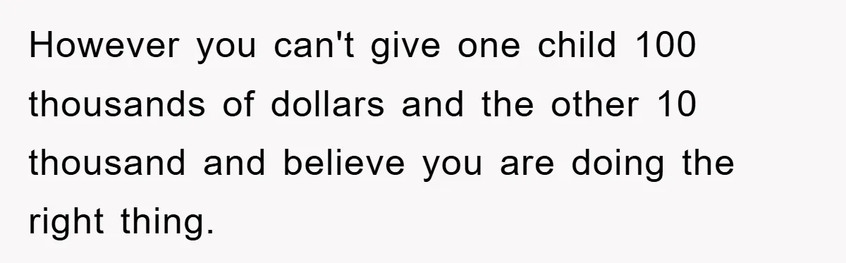 However you can't give one child 100 thousands of dollars and the other 10 thousand and believe you are doing the right thing.