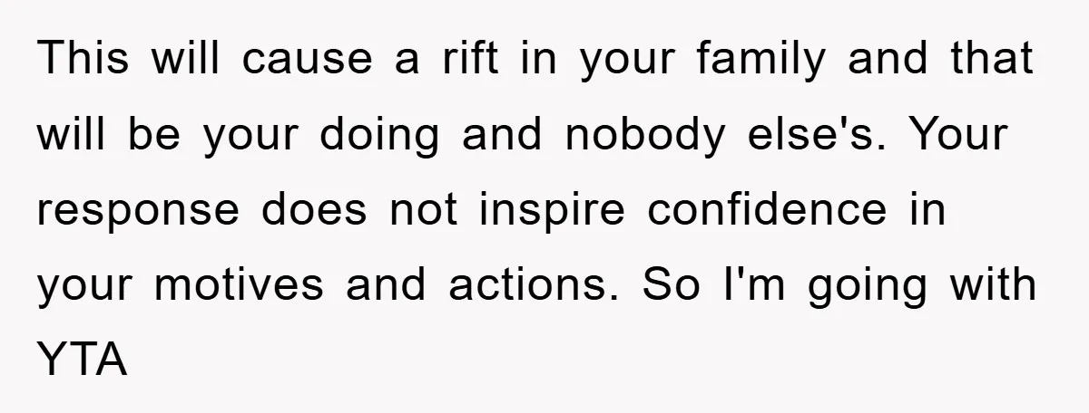 This will cause a rift in your family and that will be your doing and nobody else's. Your response does not inspire confidence in your motives and actions. So I'm...
