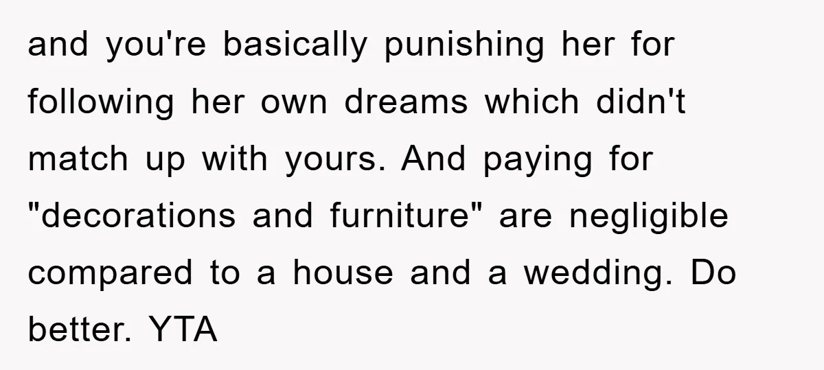 and you're basically punishing her for following her own dreams which didn't match up with yours. And paying for "decorations and furniture" are negligible compared to a house and a...
