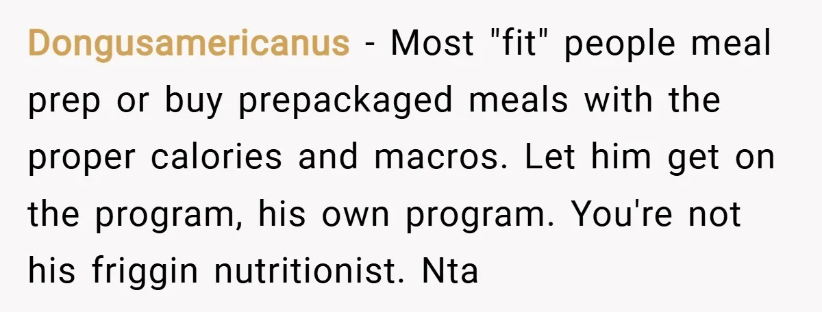 Dongusamericanus − Most "fit" people meal prep or buy prepackaged meals with the proper calories and macros. Let him get on the program, his own program. You're not his friggin...